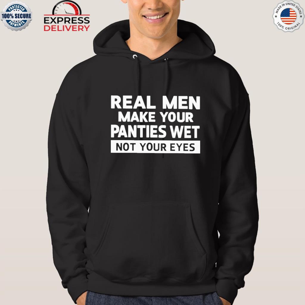 Official real men make your panties wet not your eyes shirt, hoodie,  sweater, long sleeve and tank top