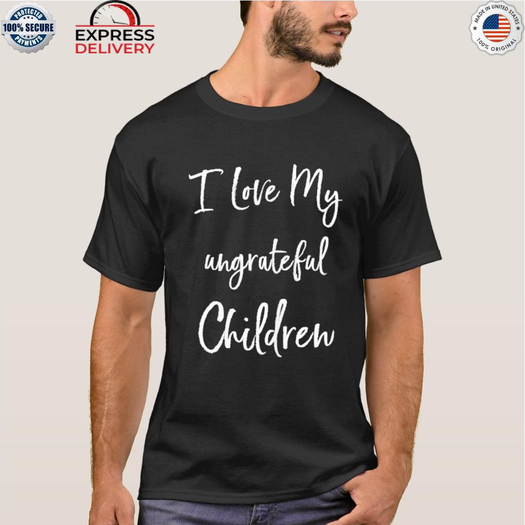 I love my ungrateful children shirt