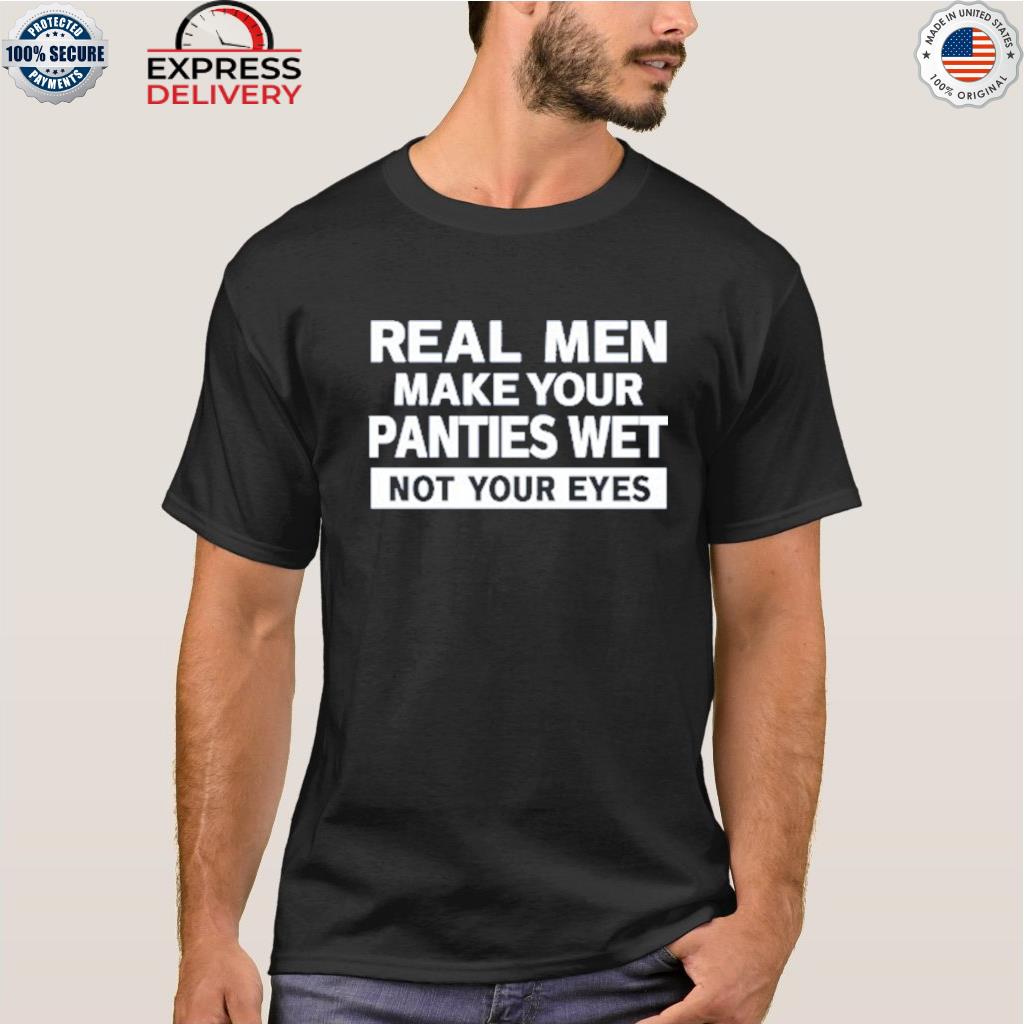Real men make your panties wet not your eyes shirt