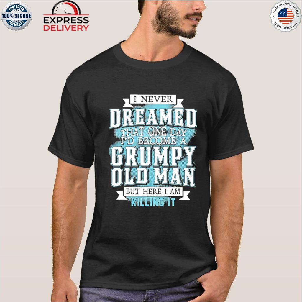 I never dreamed that one day I'd become a grumpy old man but here I am killing it shirt