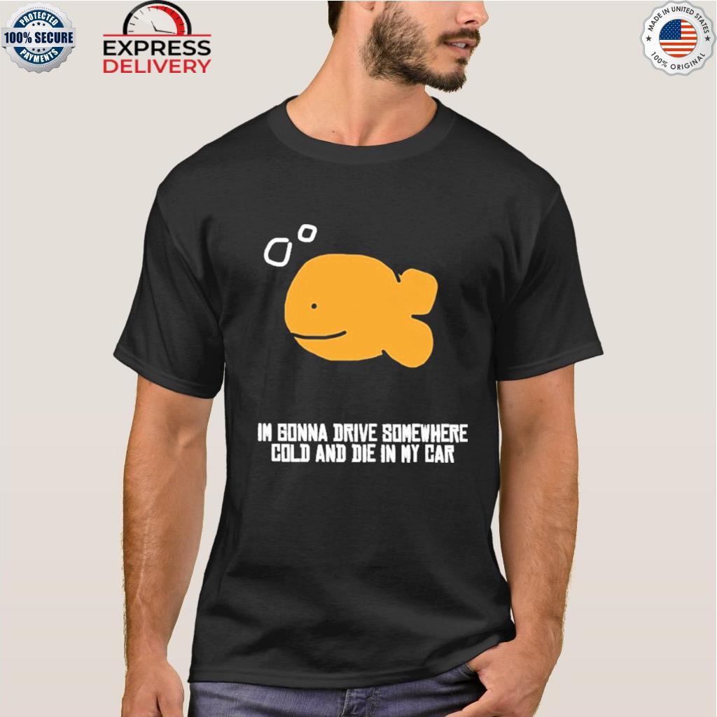 I gonna drive somewhere cold and die in my car shirt
