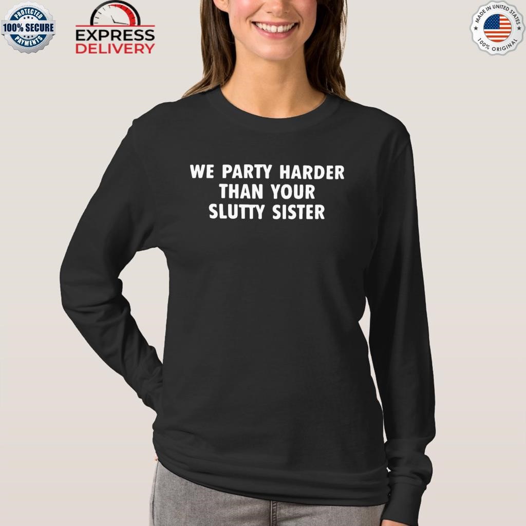 We party harder than your slutty sister shirt, hoodie, sweater, long sleeve  and tank top