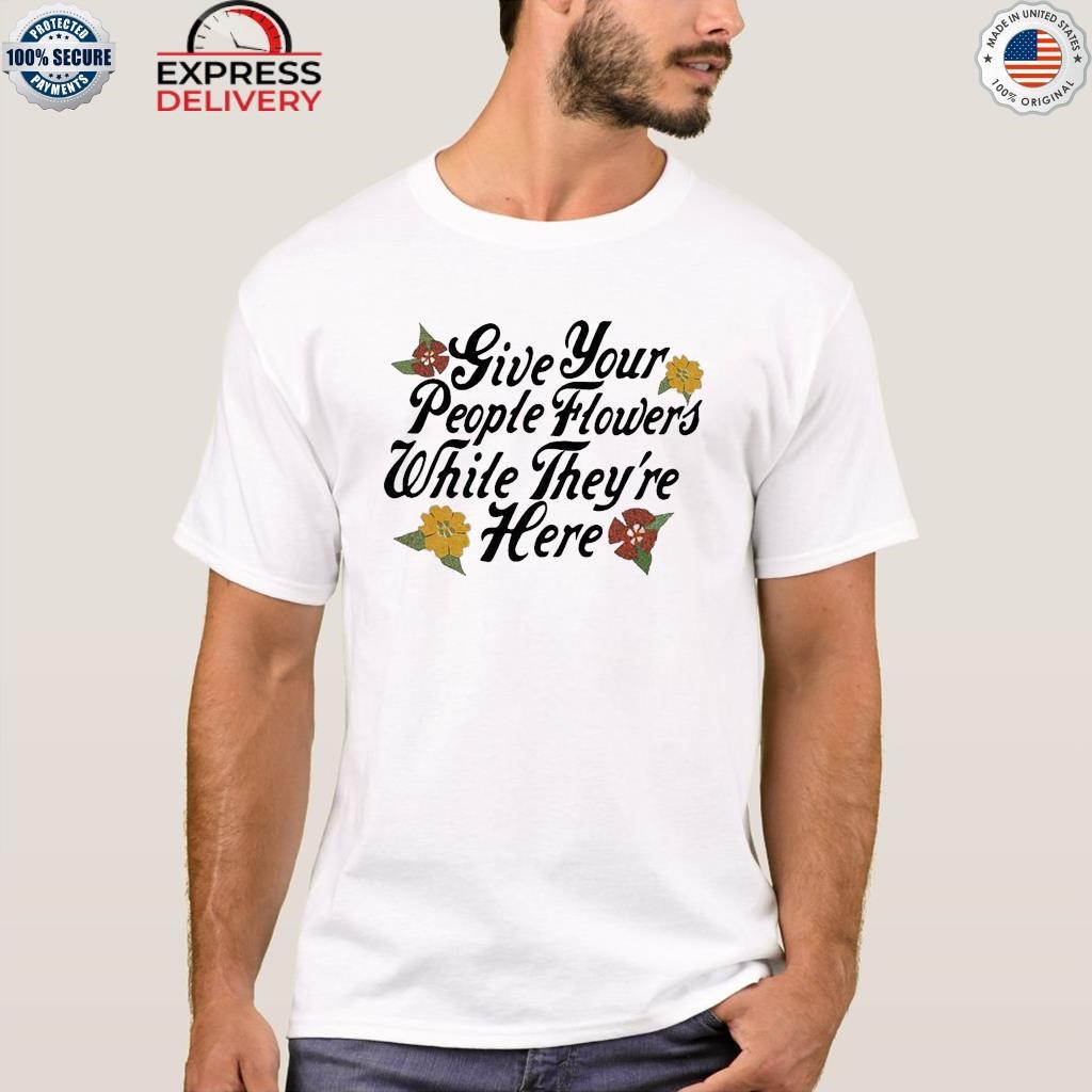 Give your people flowers while they're here shirt