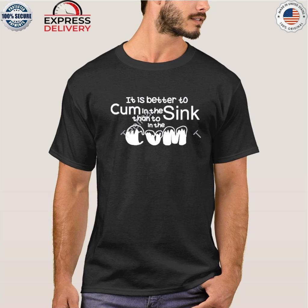 It is better to cum in the sink than to in the cum shirt