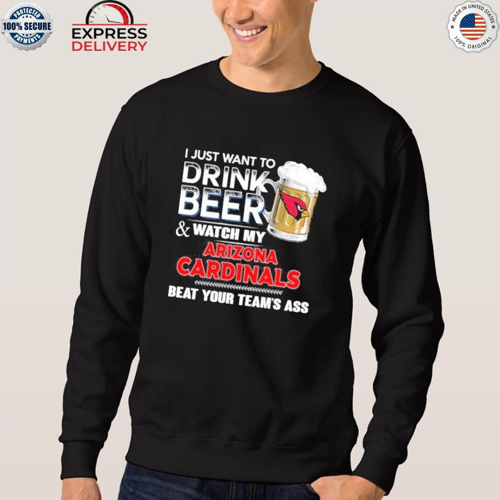 Funny i just want to drink beer & watch my arizona cardinals beat your team  ass shirt, hoodie, longsleeve tee, sweater