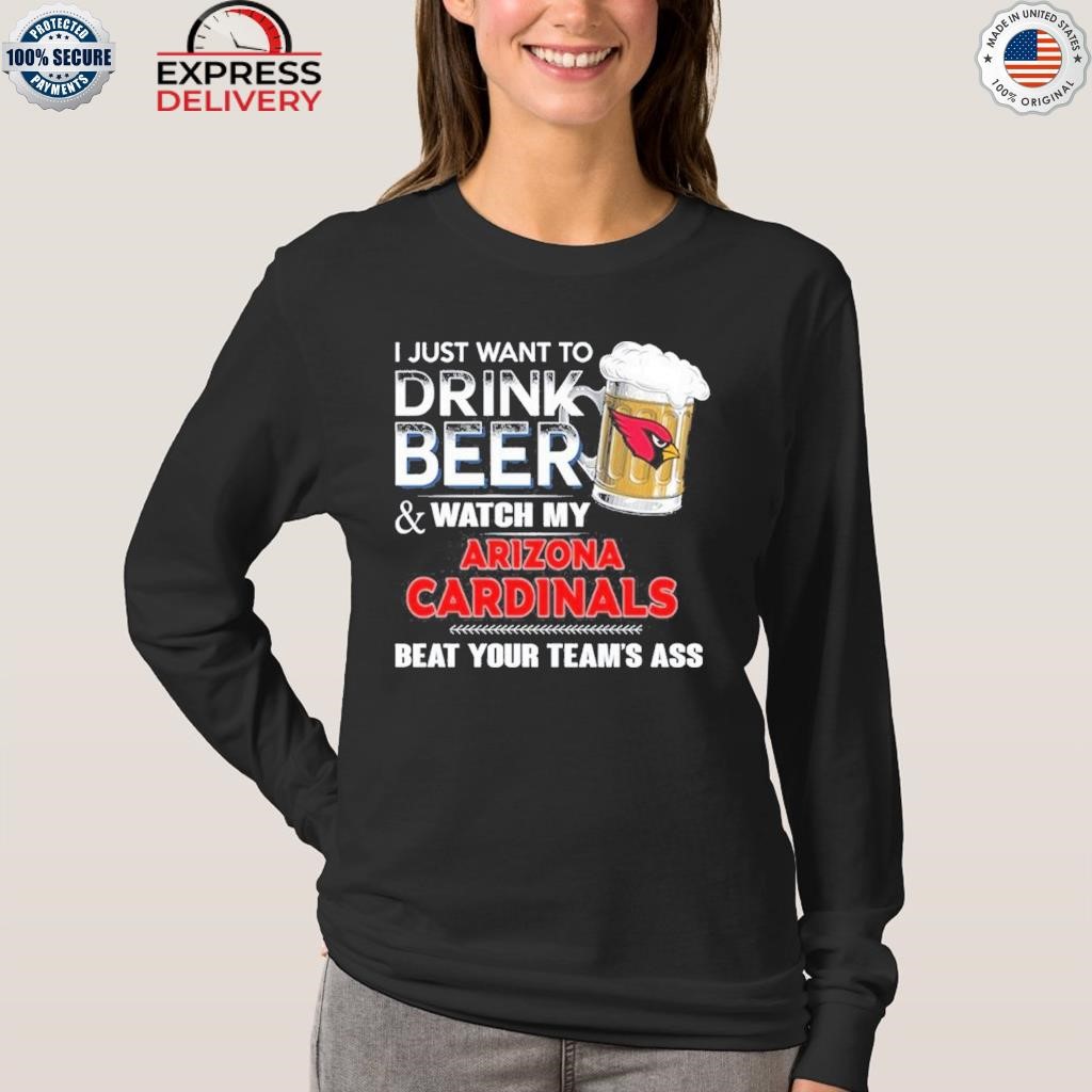 Funny i just want to drink beer & watch my arizona cardinals beat your team  ass shirt, hoodie, longsleeve tee, sweater