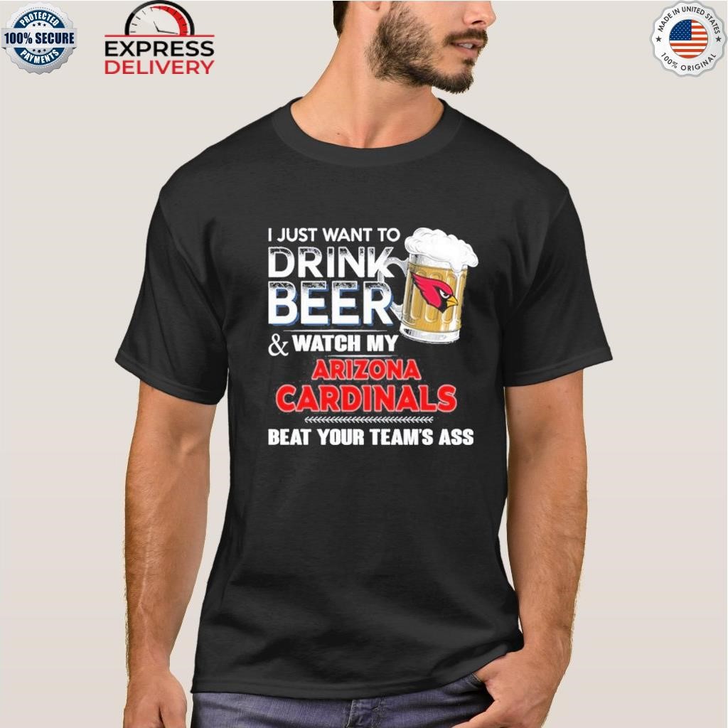 Funny i just want to drink beer & watch my arizona cardinals beat your team  ass shirt, hoodie, longsleeve tee, sweater