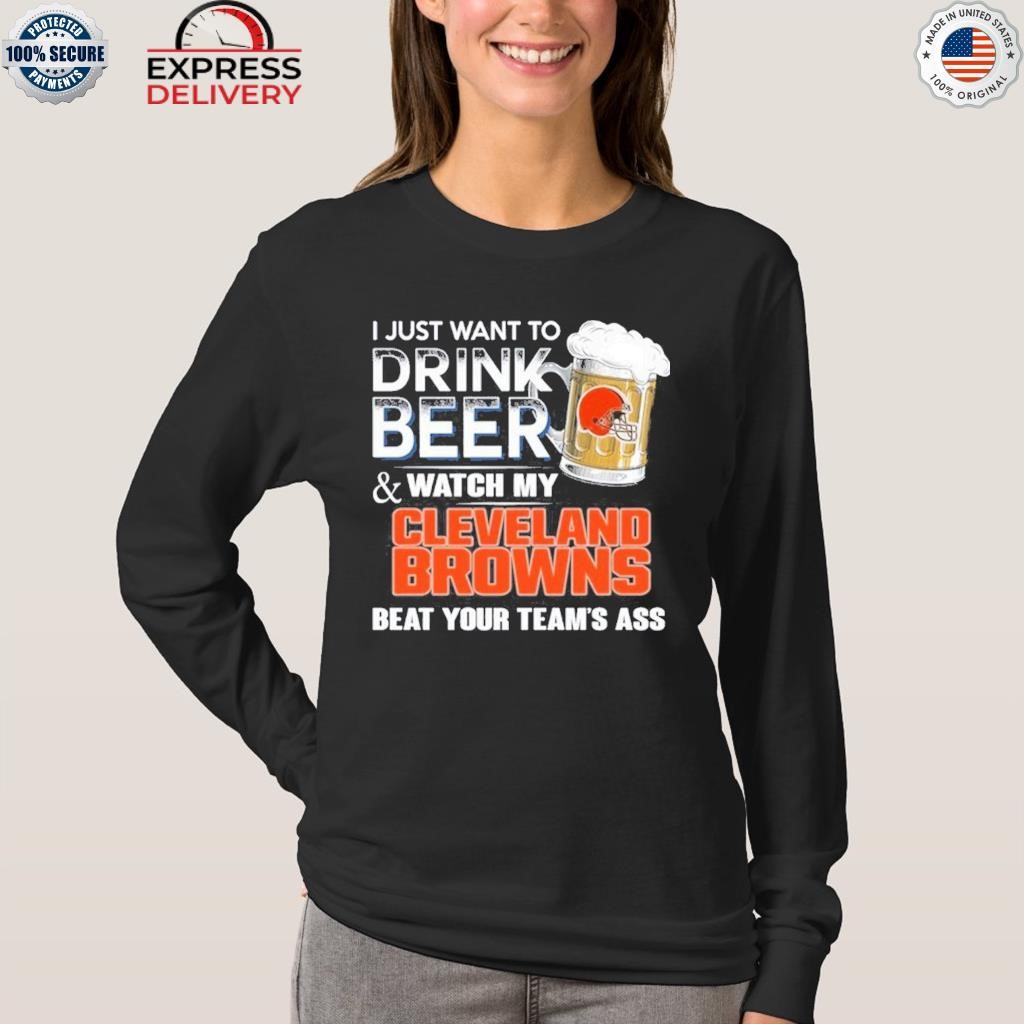 I just want to drink beer and watch my Cleveland browns beat your team ass  shirt, hoodie, sweater, long sleeve and tank top