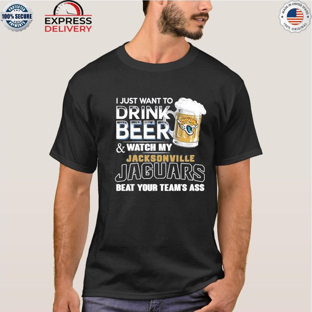 I just want to drink beer and watch my jacksonville jaguars beat your team  ass shirt, hoodie, sweater, long sleeve and tank top