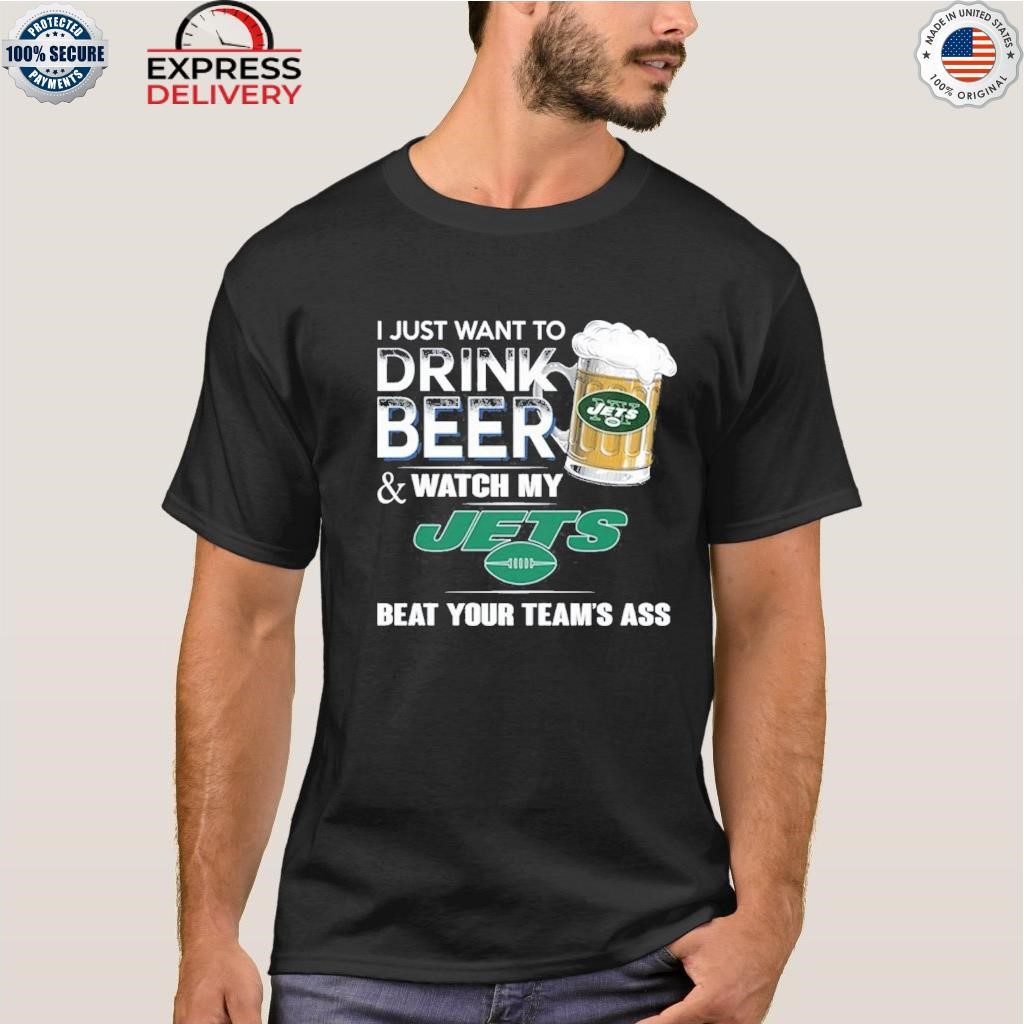 I just want to drink beer and watch my new york jets beat your team ass  shirt, hoodie, sweater, long sleeve and tank top