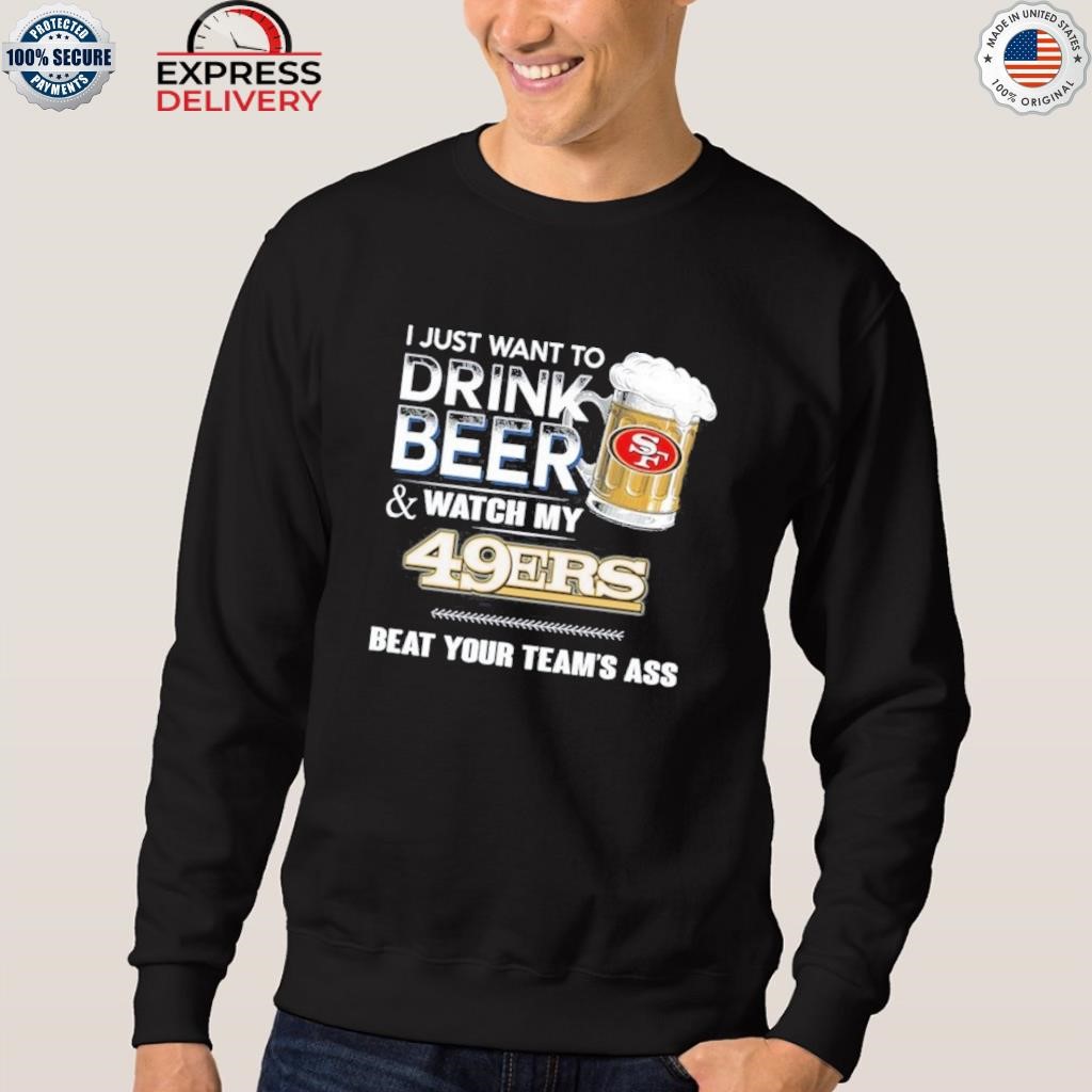 I just want to drink beer and watch my san francisco 49ers beat your team  ass shirt, hoodie, sweater, long sleeve and tank top