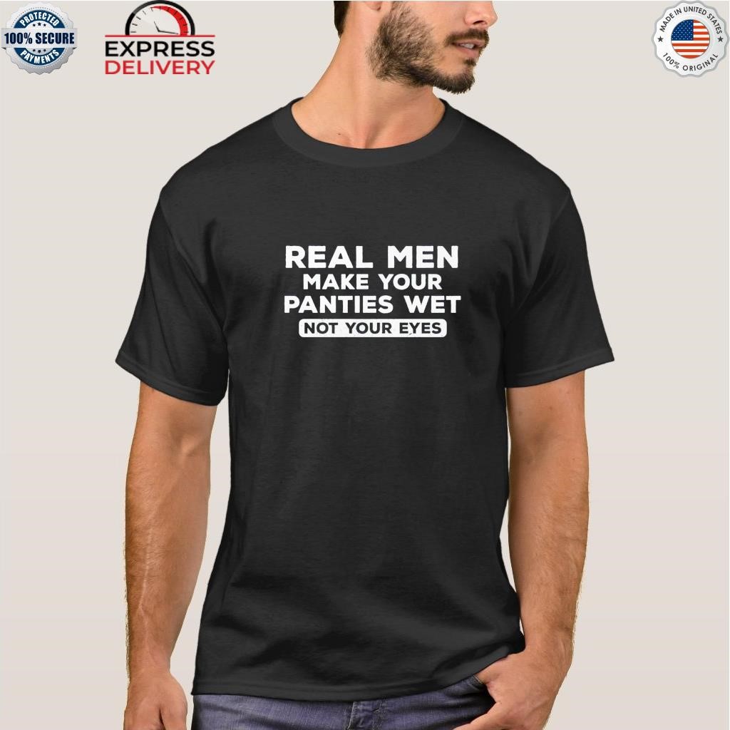 Real men make your panties wet not your eyes shirt, hoodie, sweater, long  sleeve and tank top