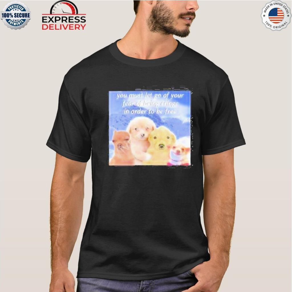 You must let go of your fear of being cringe in order to be free shirt
