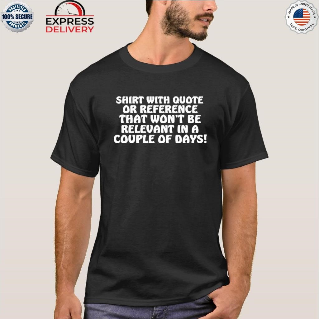 Shirt With Quote Or Reference That Won't Be Relevant In A Couple Of Days shirt