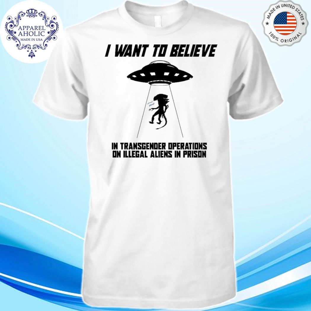 I Want To Believe In Transgender Operations On Illegal Aliens That Are In Prison Shirt